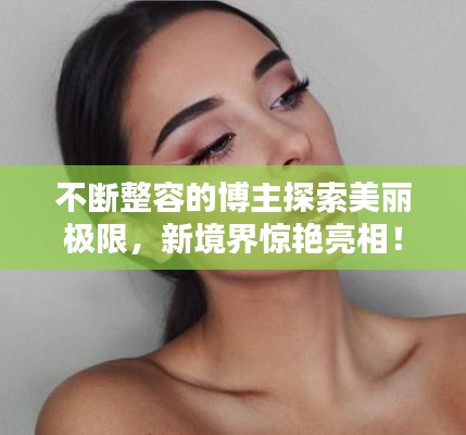 不断整容的博主探索美丽极限,新境界惊艳亮相!