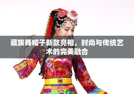 藏族舞帽子新款亮相,时尚与传统艺术的完美融合