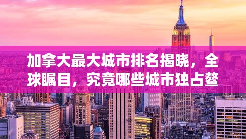 加拿大最大城市排名揭晓,全球瞩目,究竟哪些城市独占鳌头?